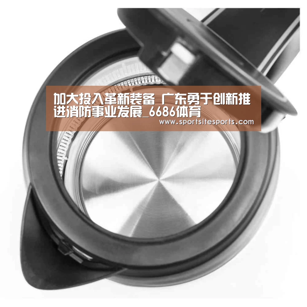 加大投入革新装备 广东勇于创新推进消防事业发展_6686体育(图3) 6686体育