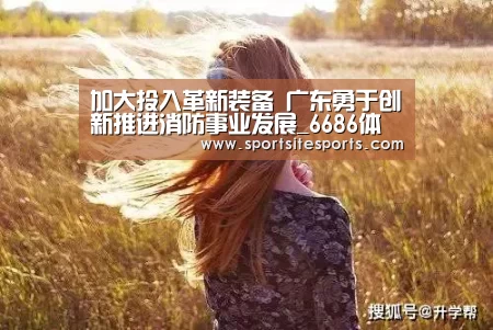 加大投入革新装备 广东勇于创新推进消防事业发展_6686体育(图4) 6686体育app
