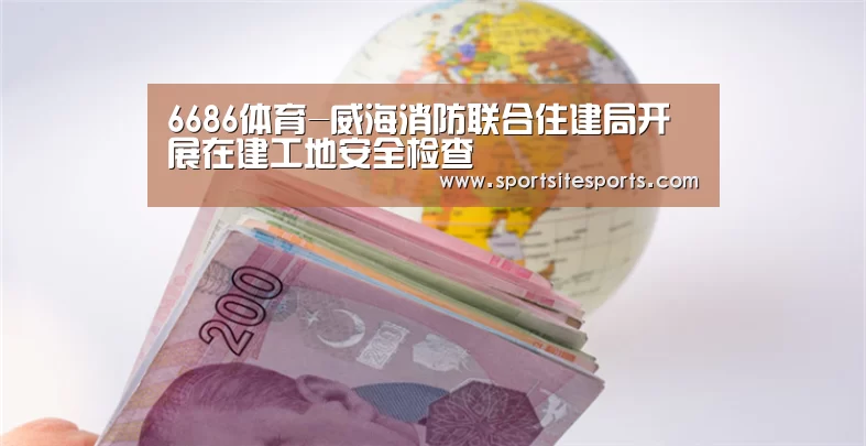 6686体育-威海消防联合住建局开展在建工地安全检查(图1) 6686体育官网