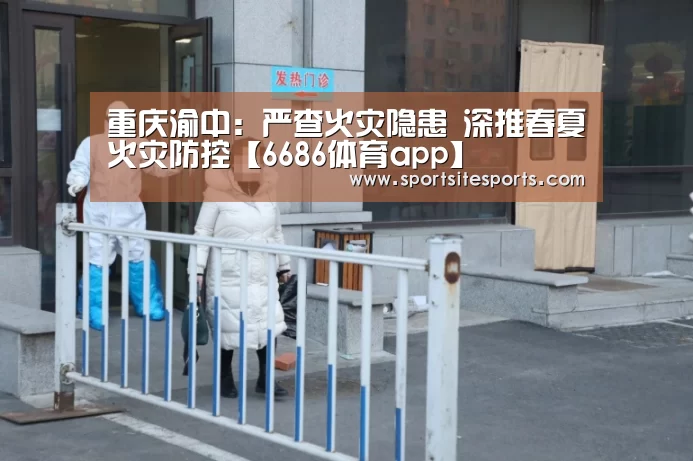 重庆渝中:严查火灾隐患 深推春夏火灾防控【6686体育app】(图1) 6686体育
