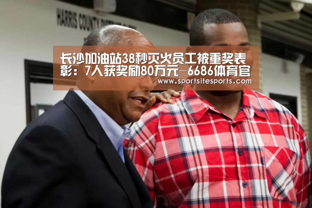 长沙加油站38秒灭火员工被重奖表彰:7人获奖励80万元-6686体育官网(图1) 6686体育