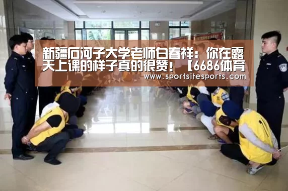 新疆石河子大学老师白春祥:你在露天上课的样子真的很赞!【6686体育官网】(图2) 6686体育直播