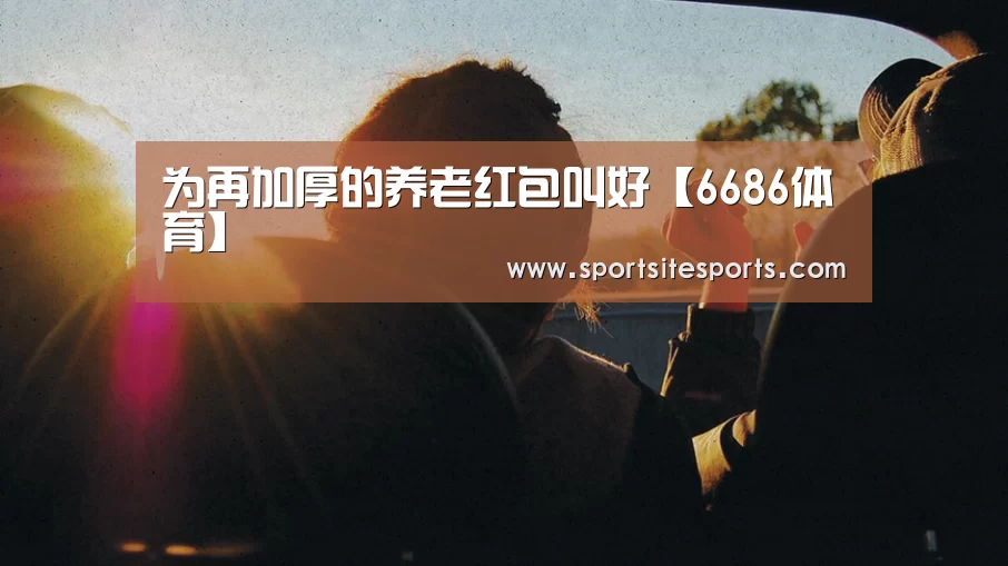 为再加厚的养老红包叫好【6686体育】(图1) 6686体育app