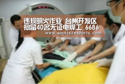 违规明火作业 台州开发区拘留40名无证电焊工_6686体育官网(图1) 6686体育