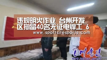 违规明火作业 台州开发区拘留40名无证电焊工_6686体育官网(图3) 6686体育直播